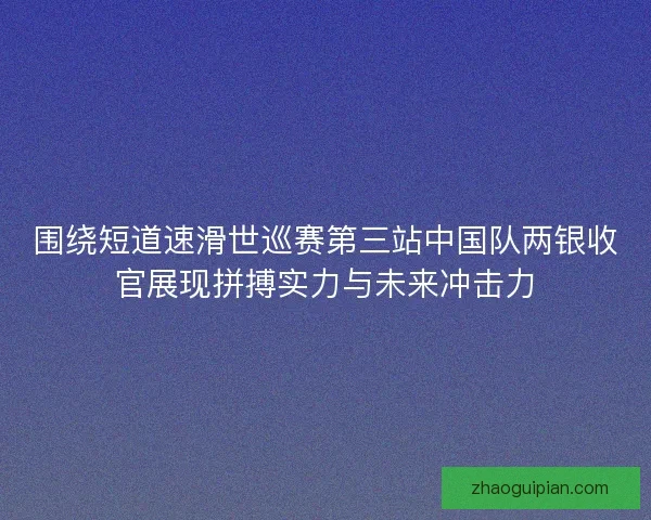围绕短道速滑世巡赛第三站中国队两银收官展现拼搏实力与未来冲击力